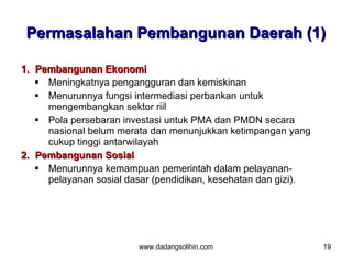 Permasalahan Pembangunan Daerah (1)

1. Pembangunan Ekonomi
    Meningkatnya pengangguran dan kemiskinan
    Menurunnya fungsi intermediasi perbankan untuk
     mengembangkan sektor riil
    Pola persebaran investasi untuk PMA dan PMDN secara
     nasional belum merata dan menunjukkan ketimpangan yang
     cukup tinggi antarwilayah
2. Pembangunan Sosial
    Menurunnya kemampuan pemerintah dalam pelayanan-
     pelayanan sosial dasar (pendidikan, kesehatan dan gizi).




                        www.dadangsolihin.com                   19
 