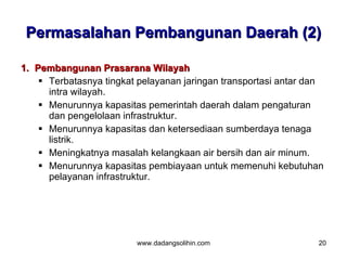 Permasalahan Pembangunan Daerah (2)

1. Pembangunan Prasarana Wilayah
     Terbatasnya tingkat pelayanan jaringan transportasi antar dan
      intra wilayah.
     Menurunnya kapasitas pemerintah daerah dalam pengaturan
      dan pengelolaan infrastruktur.
     Menurunnya kapasitas dan ketersediaan sumberdaya tenaga
      listrik.
     Meningkatnya masalah kelangkaan air bersih dan air minum.
     Menurunnya kapasitas pembiayaan untuk memenuhi kebutuhan
      pelayanan infrastruktur.




                         www.dadangsolihin.com                   20
 