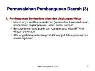 Permasalahan Pembangunan Daerah (3)

1. Pembangunan Sumberdaya Alam dan Lingkungan Hidup
     Menurunnya kualitas permukiman (kemacetan, kawasan kumuh,
      pencemaran lingkungan (air, udara, suara, sampah).
     Berkurangnya ruang publik dan ruang terbuka hijau (RTH) di
      wilayah perkotaan.
     Alih fungsi lahan pertanian produktif menjadi lahan permukiman
      secara signifikan.




                         www.dadangsolihin.com                    21
 