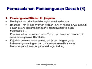 Permasalahan Pembangunan Daerah (4)

1.   Pembangunan SDA dan LH (lanjutan)
    Meningkatnya urbanisasi dan aglomerasi perkotaan.
    Rencana Tata Ruang Wilayah (RTRW) belum sepenuhnya menjadi
     acuan dalam pemanfaatan ruang dan fokus hanya pada
     Perencanaan.
    Penurunan luas kawasan Hutan Tropis dan kawasan resapan air,
     serta meningkatnya DAS kritis.
    Kejadian bencana alam gempa, banjir dan longsor yang
     frekuensinya meningkat dan dampaknya semakin meluas,
     terutama pada kawasan yang berfungsi lindung.




                         www.dadangsolihin.com                 22
 