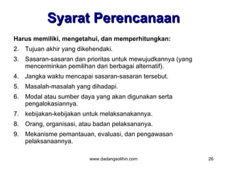 Syarat Perencanaan
Harus memiliki, mengetahui, dan memperhitungkan:
2. Tujuan akhir yang dikehendaki.
3. Sasaran-sasaran dan prioritas untuk mewujudkannya (yang
   mencerminkan pemilihan dari berbagai alternatif).
4. Jangka waktu mencapai sasaran-sasaran tersebut.
5. Masalah-masalah yang dihadapi.
6. Modal atau sumber daya yang akan digunakan serta
   pengalokasiannya.
7. kebijakan-kebijakan untuk melaksanakannya.
8. Orang, organisasi, atau badan pelaksananya.
9. Mekanisme pemantauan, evaluasi, dan pengawasan
   pelaksanaannya.

                         www.dadangsolihin.com               26
 
