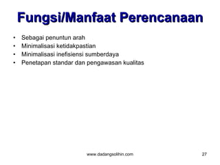 Fungsi/Manfaat Perencanaan
•   Sebagai penuntun arah
•   Minimalisasi ketidakpastian
•   Minimalisasi inefisiensi sumberdaya
•   Penetapan standar dan pengawasan kualitas




                         www.dadangsolihin.com   27
 