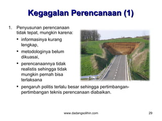 Kegagalan Perencanaan (1)
1. Penyusunan perencanaan
   tidak tepat, mungkin karena:
    informasinya kurang
      lengkap,
    metodologinya belum
      dikuasai,
    perencanaannya tidak
      realistis sehingga tidak
      mungkin pernah bisa
      terlaksana
    pengaruh politis terlalu besar sehingga pertimbangan-
     pertimbangan teknis perencanaan diabaikan.



                          www.dadangsolihin.com              29
 