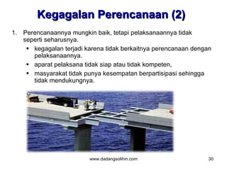 Kegagalan Perencanaan (2)
1. Perencanaannya mungkin baik, tetapi pelaksanaannya tidak
   seperti seharusnya.
     kegagalan terjadi karena tidak berkaitnya perencanaan dengan
      pelaksanaannya.
     aparat pelaksana tidak siap atau tidak kompeten,
     masyarakat tidak punya kesempatan berpartisipasi sehingga
      tidak mendukungnya.




                         www.dadangsolihin.com                   30
 
