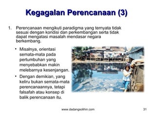 Kegagalan Perencanaan (3)
1. Perencanaan mengikuti paradigma yang ternyata tidak
   sesuai dengan kondisi dan perkembangan serta tidak
   dapat mengatasi masalah mendasar negara
   berkembang.
      Misalnya, orientasi
       semata-mata pada
       pertumbuhan yang
       menyebabkan makin
       melebarnya kesenjangan.
      Dengan demikian, yang
       keliru bukan semata-mata
       perencanaannya, tetapi
       falsafah atau konsep di
       balik perencanaan itu.

                           www.dadangsolihin.com         31
 