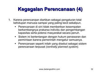 Kegagalan Perencanaan (4)

1. Karena perencanaan diartikan sebagai pengaturan total
   kehidupan manusia sampai yang paling kecil sekalipun.
     Perencanaan di sini tidak memberikan kesempatan
       berkembangnya prakarsa individu dan pengembangan
       kapasitas serta potensi masyarakat secara penuh.
     Sistem ini bertentangan dengan hukum penawaran dan
       permintaan karena pemerintah mengatur semuanya.
     Perencanaan seperti inilah yang disebut sebagai sistem
       perencanaan terpusat (centrally planned system).




                       www.dadangsolihin.com                   32
 