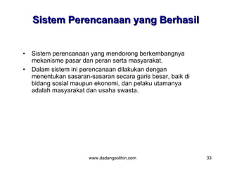 Sistem Perencanaan yang Berhasil


•   Sistem perencanaan yang mendorong berkembangnya
    mekanisme pasar dan peran serta masyarakat.
•   Dalam sistem ini perencanaan dilakukan dengan
    menentukan sasaran-sasaran secara garis besar, baik di
    bidang sosial maupun ekonomi, dan pelaku utamanya
    adalah masyarakat dan usaha swasta.




                       www.dadangsolihin.com                 33
 