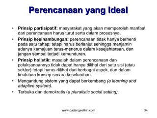 Perencanaan yang Ideal
•   Prinsip partisipatif: masyarakat yang akan memperoleh manfaat
    dari perencanaan harus turut serta dalam prosesnya.
•   Prinsip kesinambungan: perencanaan tidak hanya berhenti
    pada satu tahap; tetapi harus berlanjut sehingga menjamin
    adanya kemajuan terus-menerus dalam kesejahteraan, dan
    jangan sampai terjadi kemunduran.
•   Prinsip holistik: masalah dalam perencanaan dan
    pelaksanaannya tidak dapat hanya dilihat dari satu sisi (atau
    sektor) tetapi harus dilihat dari berbagai aspek, dan dalam
    keutuhan konsep secara keseluruhan.
•   Mengandung sistem yang dapat berkembang (a learning and
    adaptive system).
•   Terbuka dan demokratis (a pluralistic social setting).



                         www.dadangsolihin.com                  34
 