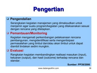 Pengertian
   Pengendalian
    Serangkaian kegiatan manajemen yang dimaksudkan untuk
    menjamin agar suatu program/kegiatan yang dilaksanakan sesuai
    dengan rencana yang ditetapkan.
   Pemantauan/Monitoring
    Kegiatan mengamati perkembangan pelaksanaan rencana
    pembangunan, mengidentifikasi serta mengantisipasi
    permasalahan yang timbul dan/atau akan timbul untuk dapat
    diambil tindakan sedini mungkin.
   Evaluasi
    Rangkaian kegiatan membandingkan realisasi masukan (input),
    keluaran (output), dan hasil (outcome) terhadap rencana dan
    standar.
                                                 Sumber: PP39/2006
                         www.dadangsolihin.com                    38
 