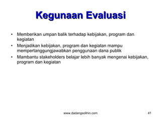 Kegunaan Evaluasi
•   Memberikan umpan balik terhadap kebijakan, program dan
    kegiatan
•   Menjadikan kebijakan, program dan kegiatan mampu
    mempertanggungjawabkan penggunaan dana publik
•   Mambantu stakeholders belajar lebih banyak mengenai kebijakan,
    program dan kegiatan




                         www.dadangsolihin.com                   41
 