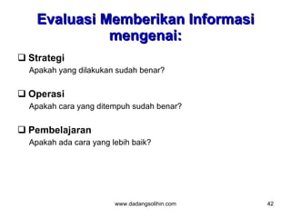Evaluasi Memberikan Informasi
              mengenai:
 Strategi
  Apakah yang dilakukan sudah benar?


 Operasi
  Apakah cara yang ditempuh sudah benar?


 Pembelajaran
  Apakah ada cara yang lebih baik?




                        www.dadangsolihin.com   42
 