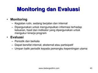 Monitoring dan Evaluasi
• Monitoring
  – Kegiatan rutin, sedang berjalan dan internal
  – Dipergunakan untuk mengumpulkan informasi terhadap
    keluaran, hasil dan indikator yang dipergunakan untuk
    mengukur kinerja program
• Evaluasi
  – Periodik dan berkala
  – Dapat bersifat internal, eksternal atau partisipatif
  – Umpan balik periodik kepada pemangku kepentingan utama




                       www.dadangsolihin.com                 43
 