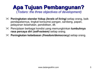 Apa Tujuan Pembangunan?
        (Todaro: the three objectives of development)

 Peningkatan standar hidup (levels of living) setiap orang, baik
  pendapatannya, tingkat konsumsi pangan, sandang, papan,
  pelayanan kesehatan, pendidikan, dll.
 Penciptaan berbagai kondisi yang memungkinkan tumbuhnya
  rasa percaya diri (self-esteem) setiap orang.
 Peningkatan kebebasan (freedom/democracy) setiap orang.




                         www.dadangsolihin.com                      5
 