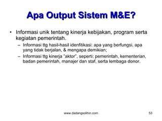 Apa Output Sistem M&E?
• Informasi unik tentang kinerja kebijakan, program serta
  kegiatan pemerintah.
   – Informasi ttg hasil-hasil idenfitikasi: apa yang berfungsi, apa
     yang tidak berjalan, & mengapa demikian;
   – Informasi ttg kinerja ”aktor”, seperti: pemerintah, kementerian,
     badan pemerintah, manajer dan staf, serta lembaga donor.




                          www.dadangsolihin.com                         53
 