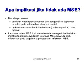 Apa implikasi jika tidak ada M&E?
•   Berbahaya, karena:
     – penilaian kinerja pembangunan dan pengambilan keputusan
        terbatas pada ketersedian informasi parsial,
     – mekanisme cross-check dan balance (dari masyarakat) tidak
        optimal
•   Ide dasar sistem M&E tidak semata-mata berangkat dari tindakan
    melakukan atau menyediakan informasi M&E, NAMUN lebih
    difokuskan pada bagaimana penggunaan informasi M&E.




                          www.dadangsolihin.com                      54
 