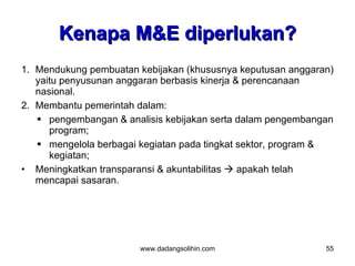 Kenapa M&E diperlukan?
1. Mendukung pembuatan kebijakan (khususnya keputusan anggaran)
   yaitu penyusunan anggaran berbasis kinerja & perencanaan
   nasional.
2. Membantu pemerintah dalam:
    pengembangan & analisis kebijakan serta dalam pengembangan
      program;
    mengelola berbagai kegiatan pada tingkat sektor, program &
      kegiatan;
• Meningkatkan transparansi & akuntabilitas  apakah telah
   mencapai sasaran.




                       www.dadangsolihin.com                 55
 