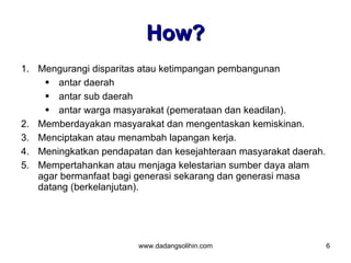 How?
1. Mengurangi disparitas atau ketimpangan pembangunan
     antar daerah
     antar sub daerah
     antar warga masyarakat (pemerataan dan keadilan).
2. Memberdayakan masyarakat dan mengentaskan kemiskinan.
3. Menciptakan atau menambah lapangan kerja.
4. Meningkatkan pendapatan dan kesejahteraan masyarakat daerah.
5. Mempertahankan atau menjaga kelestarian sumber daya alam
   agar bermanfaat bagi generasi sekarang dan generasi masa
   datang (berkelanjutan).




                        www.dadangsolihin.com                     6
 
