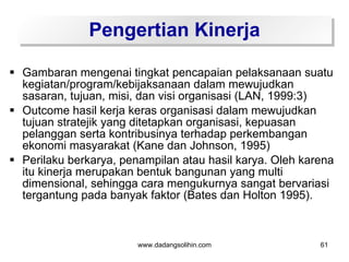 Pengertian Kinerja

 Gambaran mengenai tingkat pencapaian pelaksanaan suatu
  kegiatan/program/kebijaksanaan dalam mewujudkan
  sasaran, tujuan, misi, dan visi organisasi (LAN, 1999:3)
 Outcome hasil kerja keras organisasi dalam mewujudkan
  tujuan stratejik yang ditetapkan organisasi, kepuasan
  pelanggan serta kontribusinya terhadap perkembangan
  ekonomi masyarakat (Kane dan Johnson, 1995)
 Perilaku berkarya, penampilan atau hasil karya. Oleh karena
  itu kinerja merupakan bentuk bangunan yang multi
  dimensional, sehingga cara mengukurnya sangat bervariasi
  tergantung pada banyak faktor (Bates dan Holton 1995).



                        www.dadangsolihin.com             61
 
