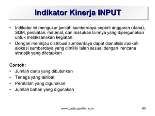 Indikator Kinerja INPUT
•   Indikator ini mengukur jumlah sumberdaya seperti anggaran (dana),
    SDM, peralatan, material, dan masukan lainnya yang dipergunakan
    untuk melaksanakan kegiatan.
•   Dengan meninjau distribusi sumberdaya dapat dianalisis apakah
    alokasi sumberdaya yang dimiliki telah sesuai dengan rencana
    stratejik yang ditetapkan

Contoh:
• Jumlah dana yang dibutuhkan
• Tenaga yang terlibat
• Peralatan yang digunakan
• Jumlah bahan yang digunakan



                           www.dadangsolihin.com                   65
 
