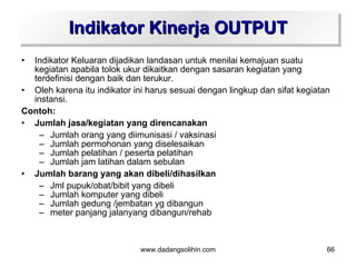 Indikator Kinerja OUTPUT
• Indikator Keluaran dijadikan landasan untuk menilai kemajuan suatu
  kegiatan apabila tolok ukur dikaitkan dengan sasaran kegiatan yang
  terdefinisi dengan baik dan terukur.
• Oleh karena itu indikator ini harus sesuai dengan lingkup dan sifat kegiatan
  instansi.
Contoh:
• Jumlah jasa/kegiatan yang direncanakan
    – Jumlah orang yang diimunisasi / vaksinasi
    – Jumlah permohonan yang diselesaikan
    – Jumlah pelatihan / peserta pelatihan
    – Jumlah jam latihan dalam sebulan
• Jumlah barang yang akan dibeli/dihasilkan
    – Jml pupuk/obat/bibit yang dibeli
    – Jumlah komputer yang dibeli
    – Jumlah gedung /jembatan yg dibangun
    – meter panjang jalanyang dibangun/rehab



                              www.dadangsolihin.com                          66
 