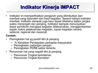 Indikator Kinerja IMPACT
• Indikator ini memperlihatkan pengaruh yang ditimbulkan dari
  manfaat yang diperoleh dari hasil kegiatan. Seperti halnya indikator
  manfaat, indikator dampak juga baru dapat diketahui dalam jangka
  waktu menengah dan panjang. Indikator dampak menunjukkan
  dasar pemikiran mengapa kegiatan dilaksanakan, menggambarkan
  aspek makro pelaksanaan kegiatan, tujuan kegiatan secara
  sektoral, regional dan nasional.
Contoh:
• Peningkatan hal yg positif dlm jk panjang
   – % Kenaikan Pendapatan perkapita masyarakat
   – Peningkatan cadangan pangan
   – Peningkatan PDRB sektor tertentu
• Penurunan hal yang negatif dlm jk panjang
   – Penurunan Tingkat kemiskinan
   – Penurunan Tingkat Kematian


                           www.dadangsolihin.com                     69
 