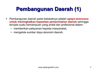 Pembangunan Daerah (1)
 Pembangunan daerah pada hakekatnya adalah upaya terencana
  untuk meningkatkan kapasitas pemerintahan daerah sehingga
  tercipta suatu kemampuan yang andal dan profesional dalam:
   • memberikan pelayanan kepada masyarakat,
   • mengelola sumber daya ekonomi daerah.




                       www.dadangsolihin.com                   7
 