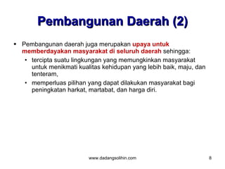 Pembangunan Daerah (2)
 Pembangunan daerah juga merupakan upaya untuk
  memberdayakan masyarakat di seluruh daerah sehingga:
   • tercipta suatu lingkungan yang memungkinkan masyarakat
     untuk menikmati kualitas kehidupan yang lebih baik, maju, dan
     tenteram,
   • memperluas pilihan yang dapat dilakukan masyarakat bagi
     peningkatan harkat, martabat, dan harga diri.




                         www.dadangsolihin.com                       8
 