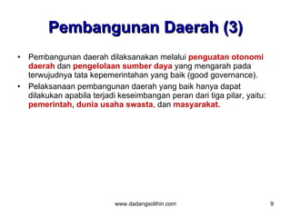 Pembangunan Daerah (3)
•   Pembangunan daerah dilaksanakan melalui penguatan otonomi
    daerah dan pengelolaan sumber daya yang mengarah pada
    terwujudnya tata kepemerintahan yang baik (good governance).
•   Pelaksanaan pembangunan daerah yang baik hanya dapat
    dilakukan apabila terjadi keseimbangan peran dari tiga pilar, yaitu:
    pemerintah, dunia usaha swasta, dan masyarakat.




                            www.dadangsolihin.com                          9
 