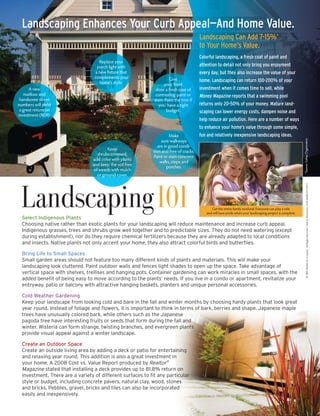 Landscaping Enhances Your Curb Appeal—And Home Value.
                                                                                        Landscaping Can Add 7-15%*
                                                                                        to Your Home’s Value.
                                                                                        Colorful landscaping, a fresh coat of paint and
                                    Replace your
                                                                                        attention to detail not only bring you enjoyment
                                   porch light with
                                  a new fixture that                                    every day, but they also increase the value of your
                                  complements your                    Give              home. Landscaping can return 100-200% of your
                                     home’s style.                 your front
                                                                                        investment when it comes time to sell, while
      A new                                                   door a fresh coat of
   mailbox and                                                contrasting paint or      Money Magazine reports that a swimming pool
 handsome street                                             stain. Paint the trim if
                                                                                        returns only 20-50% of your money. Mature land-
numbers will yield                                             you have a tight
 a great return on                                                   budget.            scaping can lower energy costs, dampen noise and
investment (ROI).
                                                                                        help reduce air pollution. Here are a number of ways
                                                                                        to enhance your home’s value through some simple,
                                                                                        fun and relatively inexpensive landscaping ideas.
                                                                      Make




                                                                                                                                                            *Source: Gallup Organization
                                                                 sure walkways
                                                               are in good condi-
                                          Keep
                                                            tion and free of cracks.
                                    shrubs trimmed,
                                                            Paint or stain concrete
                                 add color with plants
                                                                walks, steps and
                                 and keep the soil free
                                                                     porches.
                                  of weeds with mulch
                                    or ground cover.




                                                                                                                                                                   © 2009 Buffini & Company All Rights Reserved. Used by Permission. LGK MARCH CAP S
 Landscaping101                                                                               Get the entire family involved. Everyone can play a role
                                                                                           and will have pride when your landscaping project is complete.
  Select Indigenous Plants
  Choosing native rather than exotic plants for your landscaping will reduce maintenance and increase curb appeal.
  Indigenous grasses, trees and shrubs grow well together and to predictable sizes. They do not need watering (except
  during establishment), nor do they require chemical fertilizers because they are already adapted to local conditions
  and insects. Native plants not only accent your home, they also attract colorful birds and butterflies.

  Bring Life to Small Spaces
  Small garden areas should not feature too many different kinds of plants and materials. This will make your
  landscaping look cluttered. Paint outdoor walls and fences light shades to open up the space. Take advantage of
  vertical space with shelves, trellises and hanging pots. Container gardening can work miracles in small spaces, with the
  added benefit of being easy to move according to the plants’ needs. If you live in a condo or apartment, revitalize your
  entryway, patio or balcony with attractive hanging baskets, planters and unique personal accessories.

  Cold Weather Gardening
  Keep your landscape from looking cold and bare in the fall and winter months by choosing hardy plants that look great
  year round. Instead of foliage and flowers, it is important to think in terms of bark, berries and shape. Japanese maple
  trees have unusually colored bark, while others such as the Japanese
  pagoda tree have interesting fruits or seeds that form during the fall and
  winter. Wisteria can form strange, twisting branches, and evergreen plants
  provide visual appeal against a winter landscape.

  Create an Outdoor Space
  Create an outside living area by adding a deck or patio for entertaining
  and relaxing year round. This addition is also a great investment in
  your home. A 2008 Cost vs. Value Report produced by Realtor®
  Magazine stated that installing a deck provides up to 81.8% return on
  investment. There are a variety of different surfaces to fit any particular
  style or budget, including concrete pavers, natural clay, wood, stones
  and bricks. Pebbles, gravel, bricks and tiles can also be incorporated
  easily and inexpensively.
 