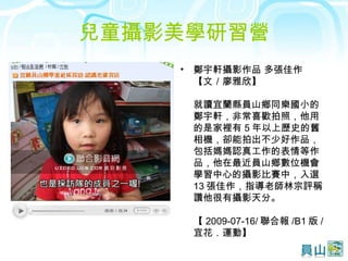 兒童攝影美學研習營 鄭宇軒攝影作品 多張佳作 【文／廖雅欣】 就讀宜蘭縣員山鄉同樂國小的鄭宇軒，非常喜歡拍照，他用的是家裡有 5 年以上歷史的舊相機，卻能拍出不少好作品，包括媽媽認真工作的表情等作品，他在最近員山鄉數位機會學習中心的攝影比賽中，入選 13 張佳作，指導老師林宗評稱讚他很有攝影天分。 【 2009-07-16/ 聯合報 /B1 版 / 宜花．運動】  