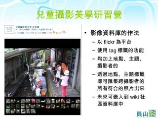 兒童攝影美學研習營 影像資料庫的作法 以 flickr 為平台 使用 tag 標籤的功能 均加上地點、主題、攝影者的 透過地點、主題標籤即可匯集跨攝影者的所有符合的照片出來 未來可嵌入到 wiki 社區資料庫中 