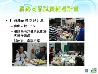 網路商品試賣輔導計畫 社區產品試吃與分享  參與人數： 15  邀請縣內知名美食部落客擔任講師  試吃後，座談分享 