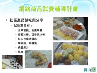 網路商品試賣輔導計畫 社區產品試吃與分享  試吃產品有： 金棗蜜餞、金棗果醬 番茄冰棒、百香果冰棒 紅心芭樂冰淇淋 螺絲捲、銅鑼燒 桑葚果汁 熱食 