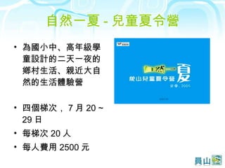 自然一夏 - 兒童夏令營 為國小中、高年級學童設計的二天一夜的鄕村生活、親近大自然的生活體驗營 四個梯次， 7 月 20 ~ 29 日 每梯次 20 人 每人費用 2500 元 