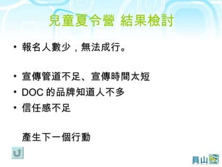 兒童夏令營 結果檢討 報名人數少，無法成行。 宣傳管道不足、宣傳時間太短 DOC 的品牌知道人不多 信任感不足 產生下一個行動 
