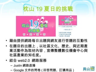 枕山 19 夏日的挑戰 藉由提供網路每日出題與網友進行答題的互動性 在題目的出題上，以社區文化、歷史、與近期產業活動作為取材內容，宣傳整體數位機會中心與社區產業的知名度。 結合 web2.0  網路服務 Justin 網路直播 Google 文件的問卷 ( 回答問題、訂購商品 ) 
