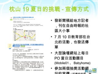 枕山 19 夏日的挑戰 - 宣傳方式 發新聞稿給地方記者，刊在自由時報的社區大小事 7 月 10 日教育部在台北的活動，也發送傳單 大型論壇網站上每日 PO 當日活動題目 (Mobile01 、 Babyhome) 參加兩個抽獎活動網站的宣傳 ( 好康哇哇挖、抽獎達人網站 ) 