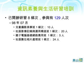 資訊素養與生活研習培訓  已開辦研習 8 梯次，參與有 129 人次 98 年 07 月 兒童攝影美學班 1 梯次： 10 人 社區影像記錄與運用精進班 1 梯次： 20 人 親子電腦基礎網路應用班  1 梯次： 5 人 社區數位相片處理班 1 梯次： 24 人 