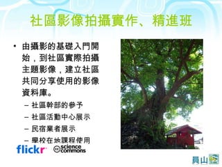 社區影像拍攝實作、精進班 由攝影的基礎入門開始，到社區實際拍攝主題影像，建立社區共同分享使用的影像資料庫。 社區幹部的參予 社區活動中心展示 民宿業者展示 學校在地課程使用 