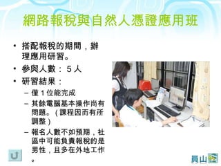 網路報稅與自然人憑證應用班 搭配報稅的期間，辦理應用研習。 參與人數： 5 人 研習結果： 僅 1 位能完成 其餘電腦基本操作尚有問題。 ( 課程因而有所調整 ) 報名人數不如預期，社區中可能負責報稅的是男性，且多在外地工作。 