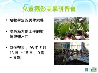 兒童攝影美學研習營 培養學生的美學素養 以最為方便上手的數位像機入門 四個整天， 98 年 7 月 13 日  ~ 16 日， 9 點 ~16 點 