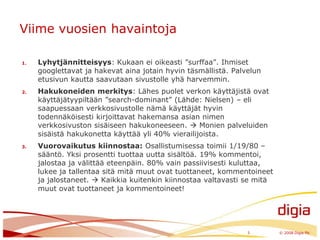 Viime vuosien havaintojaLyhytjännitteisyys: Kukaan ei oikeasti ”surffaa”. Ihmiset googlettavat ja hakevat aina jotain hyvin täsmällistä. Palvelun etusivun kautta saavutaan sivustolle yhä harvemmin.Hakukoneiden merkitys: Lähes puolet verkon käyttäjistä ovat käyttäjätyypiltään ”search-dominant” (Lähde: Nielsen) – eli saapuessaan verkkosivustolle nämä käyttäjät hyvin todennäköisesti kirjoittavat hakemansa asian nimen verkkosivuston sisäiseen hakukoneeseen.  Monien palveluiden sisäistä hakukonetta käyttää yli 40% vierailijoista.Vuorovaikutus kiinnostaa: Osallistumisessa toimii 1/19/80 –sääntö. Yksi prosentti tuottaa uutta sisältöä. 19% kommentoi, jalostaa ja välittää eteenpäin. 80% vain passiivisesti kuluttaa, lukee ja tallentaa sitä mitä muut ovat tuottaneet, kommentoineet ja jalostaneet.  Kaikkia kuitenkin kiinnostaa valtavasti se mitä muut ovat tuottaneet ja kommentoineet!3	© 2008 Digia Plc