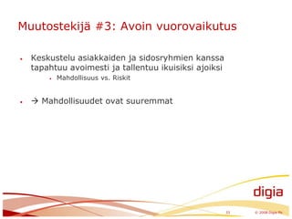 Muutostekijä #3: Avoin vuorovaikutusKeskustelu asiakkaiden ja sidosryhmien kanssa tapahtuu avoimesti ja tallentuu ikuisiksi ajoiksiMahdollisuus vs. Riskit Mahdollisuudet ovat suuremmat33	© 2008 Digia Plc