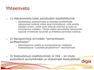 Yhteenveto1) Hakukoneista tulee palveluiden käyttöliittymiäKäyttödataa analysoimalla ja käyttäjiä profiloimalla hakukoneet tietävät mitkä asiat kiinnostavat, mitä asioita haetaan eniten, mitkä asiat liittyvät toisiinsa ja kuka on kiinnostunut mistäkin. Tämän tiedon perusteella hakukoneet osaavat ennakoida kysyntää ja ehdottaa parempia tuloksia.2) Navigoinnista siirrytään ”semanttiseen surffaamiseen”Rakenteisempi sisältö ja monipuolisempi metatieto mahdollistavat ”suosittelujärjestelmien” rakentamisen.3) Keskusteluun osallistuminen ei riitä – on myös pystyttävä synnyttämään ja ohjaamaan keskusteluja.37	© 2008 Digia Plc