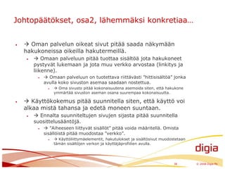 Johtopäätökset, osa2, lähemmäksi konkretiaa… Oman palvelun oikeat sivut pitää saada näkymään hakukoneissa oikeilla hakutermeillä.  Omaan palveluun pitää tuottaa sisältöä jota hakukoneet pystyvät lukemaan ja jota muu verkko arvostaa (linkitys ja liikenne). Omaan palveluun on tuotettava riittävästi ”hittisisältöä” jonka avulla koko sivuston asemaa saadaan nostettua. Oma sivusto pitää kokonaisuutena asemoida siten, että hakukone ymmärtää sivuston aseman osana suurempaa kokonaisuutta. Käyttökokemus pitää suunnitella siten, että käyttö voi alkaa mistä tahansa ja edetä moneen suuntaan. Ennalta suunniteltujen sivujen sijasta pitää suunnitella suosittelusääntöjä. ”Aiheeseen liittyvät sisällöt” pitää voida määritellä. Omista sisällöistä pitää muodostaa ”verkko”.  Käyttöliittymäelementit, hakutulokset ja sisältösivut muodostetaan tämän sisältöjen verkon ja käyttäjäprofiilien avulla.38	© 2008 Digia Plc