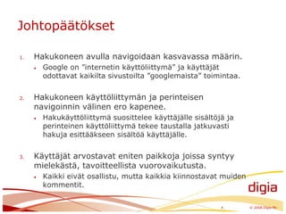 JohtopäätöksetHakukoneen avulla navigoidaan kasvavassa määrin.Google on ”internetin käyttöliittymä” ja käyttäjät odottavat kaikilta sivustoilta ”googlemaista” toimintaa.Hakukoneen käyttöliittymän ja perinteisen navigoinnin välinen ero kapenee. Hakukäyttöliittymä suosittelee käyttäjälle sisältöjä ja perinteinen käyttöliittymä tekee taustalla jatkuvasti hakuja esittääkseen sisältöä käyttäjälle.Käyttäjät arvostavat eniten paikkoja joissa syntyy mielekästä, tavoitteellista vuorovaikutusta. Kaikki eivät osallistu, mutta kaikkia kiinnostavat muiden kommentit.4	© 2008 Digia Plc