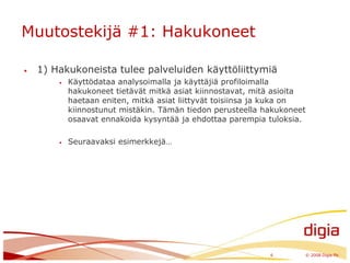 Muutostekijä #1: Hakukoneet1) Hakukoneista tulee palveluiden käyttöliittymiäKäyttödataa analysoimalla ja käyttäjiä profiloimalla hakukoneet tietävät mitkä asiat kiinnostavat, mitä asioita haetaan eniten, mitkä asiat liittyvät toisiinsa ja kuka on kiinnostunut mistäkin. Tämän tiedon perusteella hakukoneet osaavat ennakoida kysyntää ja ehdottaa parempia tuloksia.Seuraavaksi esimerkkejä…6	© 2008 Digia Plc