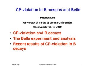 CP-violation in B mesons and Belle
                            Pinghan Chu

              University of Illinois at Urbana-Champaign
                      Sack Lunch Talk @ UIUC

• CP-violation and B decays
• The Belle experiment and analysis
• Recent results of CP-violation in B
  decays


 2009/03/09                Sack Lunch Talk @ UIUC          1
 