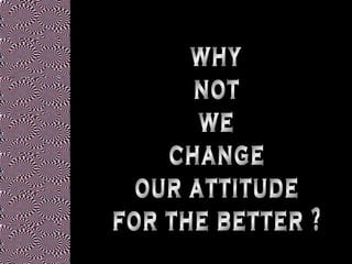 why not we change our attitude for the better ? 