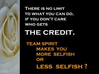 There is no limit  to what you can do,  if you don’t care who gets the credit. TEAM SPIRIT  MAKES  YOU MORE  SELFISH OR less  selfish ? 